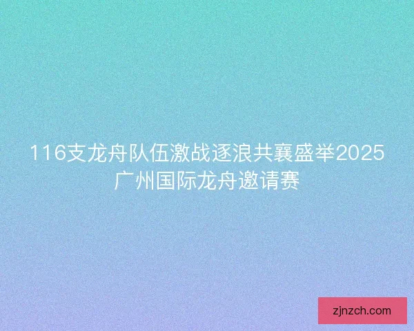 116支龙舟队伍激战逐浪共襄盛举2025广州国际龙舟邀请赛