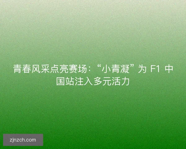 青春风采点亮赛场：“小青凝” 为 F1 中国站注入多元活力