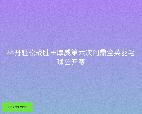 林丹轻松战胜田厚威第六次问鼎全英羽毛球公开赛 林丹轻松战胜田厚威第六次问鼎全英羽毛球公开赛