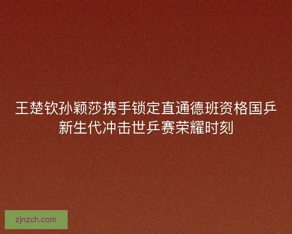 王楚钦孙颖莎携手锁定直通德班资格国乒新生代冲击世乒赛荣耀时刻 王楚钦孙颖莎携手锁定直通德班资格国乒新生代冲击世乒赛荣耀时刻