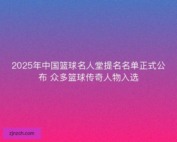 2025年中国篮球名人堂提名名单正式公布 众多篮球传奇人物入选