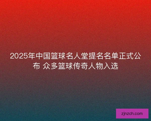 2025年中国篮球名人堂提名名单正式公布 众多篮球传奇人物入选