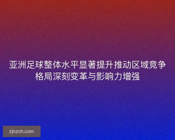 亚洲足球整体水平显著提升推动区域竞争格局深刻变革与影响力增强