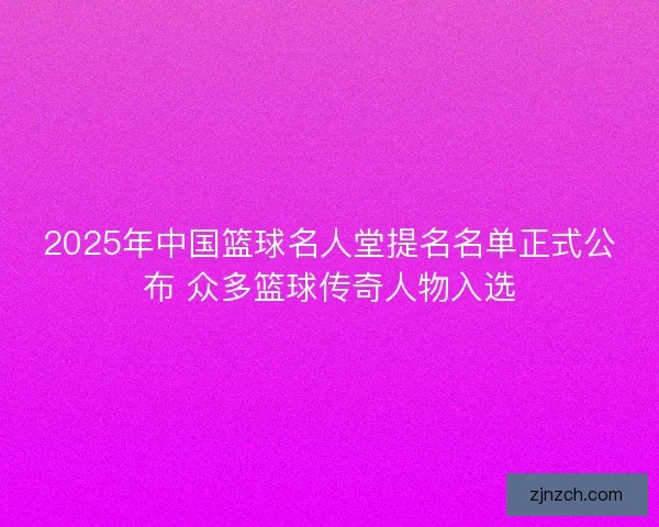 2025年中国篮球名人堂提名名单正式公布 众多篮球传奇人物入选 2025年中国篮球名人堂提名名单正式公布 众多篮球传奇人物入选