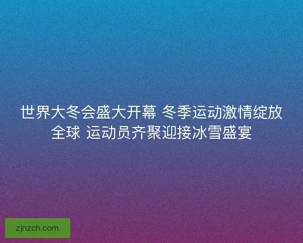 世界大冬会盛大开幕 冬季运动激情绽放全球 运动员齐聚迎接冰雪盛宴