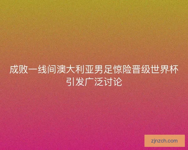 成败一线间澳大利亚男足惊险晋级世界杯引发广泛讨论