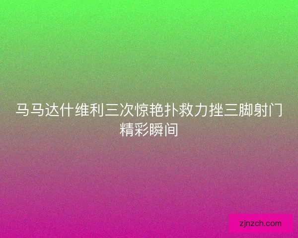 马马达什维利三次惊艳扑救力挫三脚射门精彩瞬间