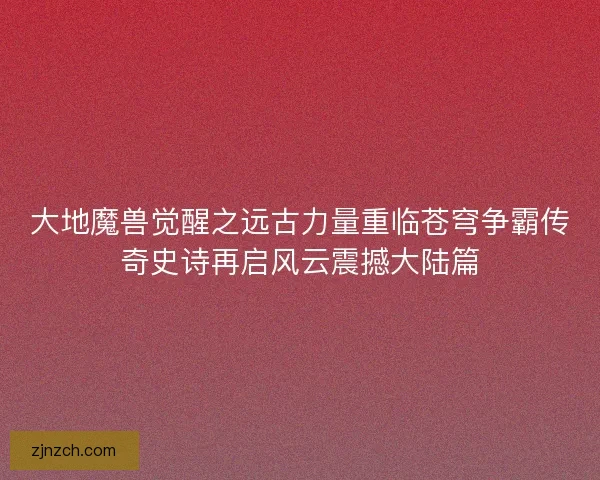 大地魔兽觉醒之远古力量重临苍穹争霸传奇史诗再启风云震撼大陆篇 大地魔兽觉醒之远古力量重临苍穹争霸传奇史诗再启风云震撼大陆篇