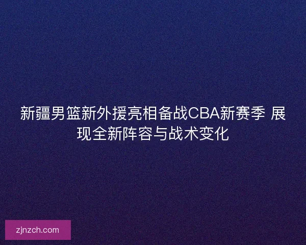 新疆男篮新外援亮相备战CBA新赛季 展现全新阵容与战术变化