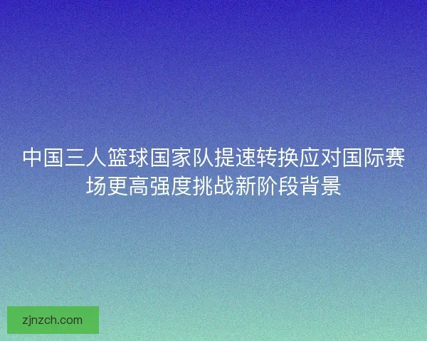 中国三人篮球国家队提速转换应对国际赛场更高强度挑战新阶段背景