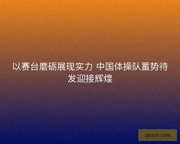 以赛台磨砺展现实力 中国体操队蓄势待发迎接辉煌