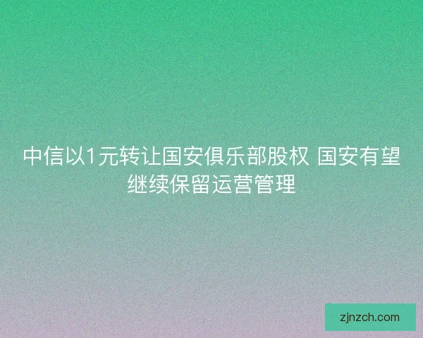 中信以1元转让国安俱乐部股权 国安有望继续保留运营管理 中信以1元转让国安俱乐部股权 国安有望继续保留运营管理