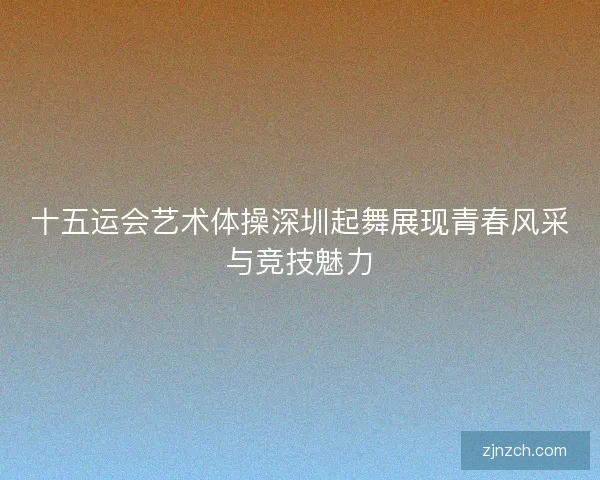 十五运会艺术体操深圳起舞展现青春风采与竞技魅力